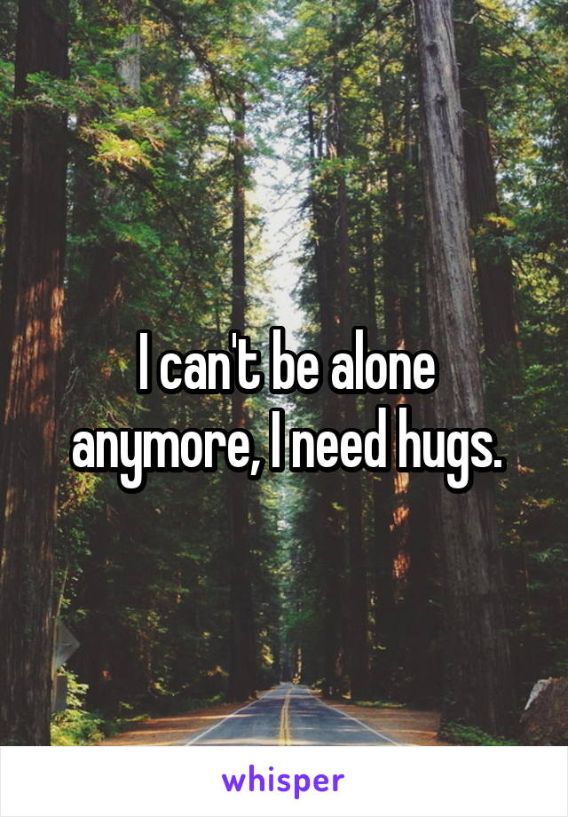 I can't be alone anymore, I need hugs.