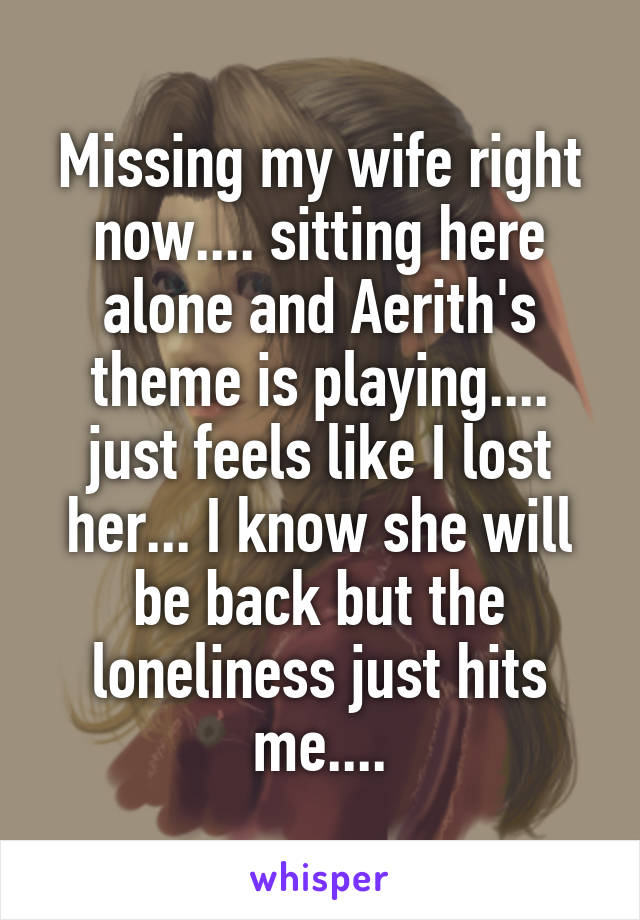 Missing my wife right now.... sitting here alone and Aerith's theme is playing.... just feels like I lost her... I know she will be back but the loneliness just hits me....