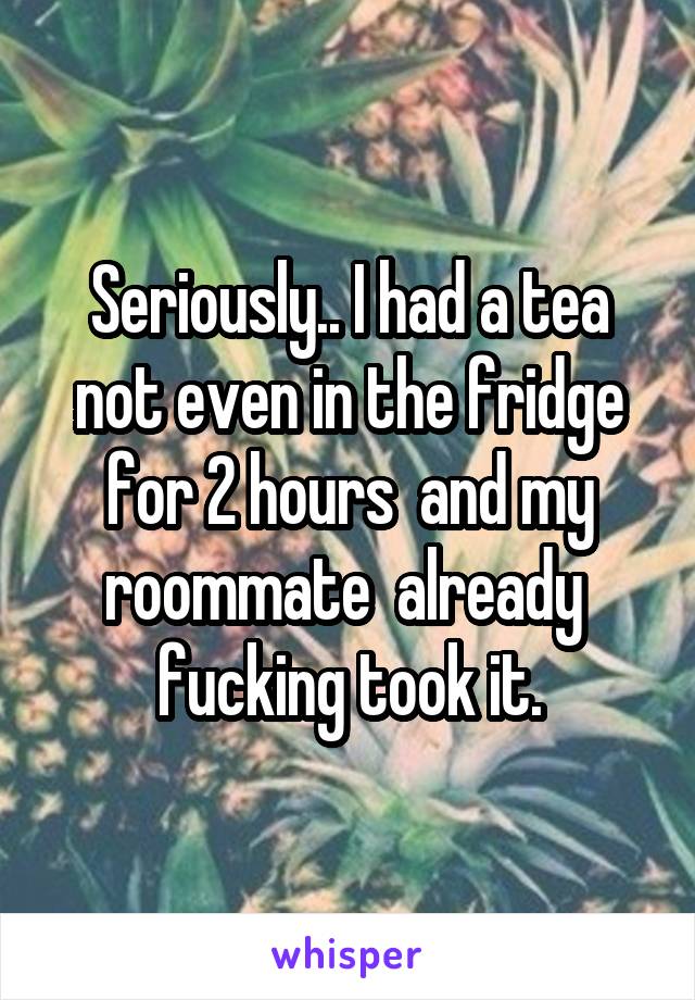 Seriously.. I had a tea not even in the fridge for 2 hours  and my roommate  already  fucking took it.