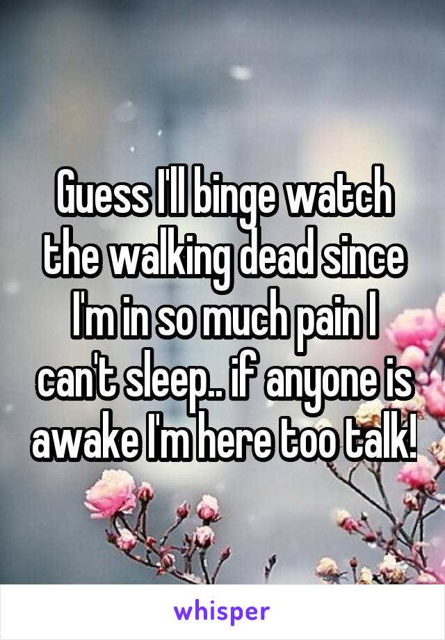 Guess I'll binge watch the walking dead since I'm in so much pain I can't sleep.. if anyone is awake I'm here too talk!