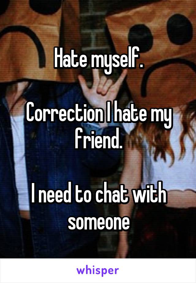 Hate myself.

Correction I hate my friend.

I need to chat with someone