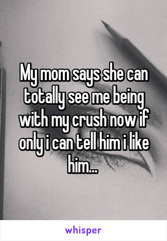 My mom says she can totally see me being with my crush now if only i can tell him i like him... 