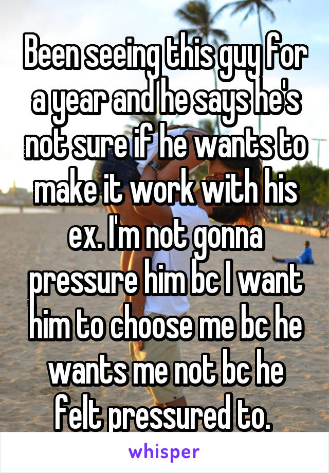 Been seeing this guy for a year and he says he's not sure if he wants to make it work with his ex. I'm not gonna pressure him bc I want him to choose me bc he wants me not bc he felt pressured to. 