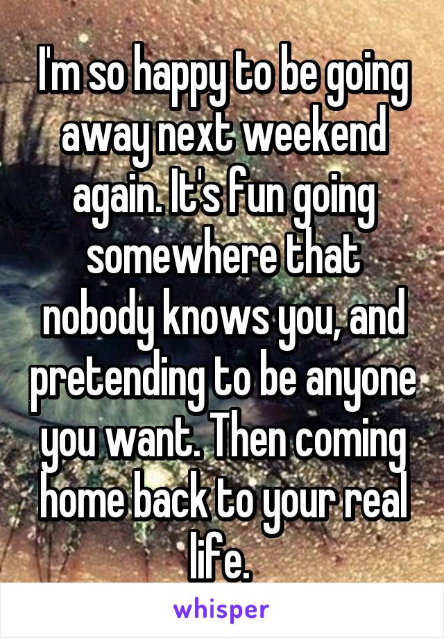 I'm so happy to be going away next weekend again. It's fun going somewhere that nobody knows you, and pretending to be anyone you want. Then coming home back to your real life. 