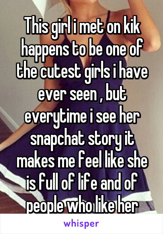 This girl i met on kik happens to be one of the cutest girls i have ever seen , but everytime i see her snapchat story it makes me feel like she is full of life and of people who like her