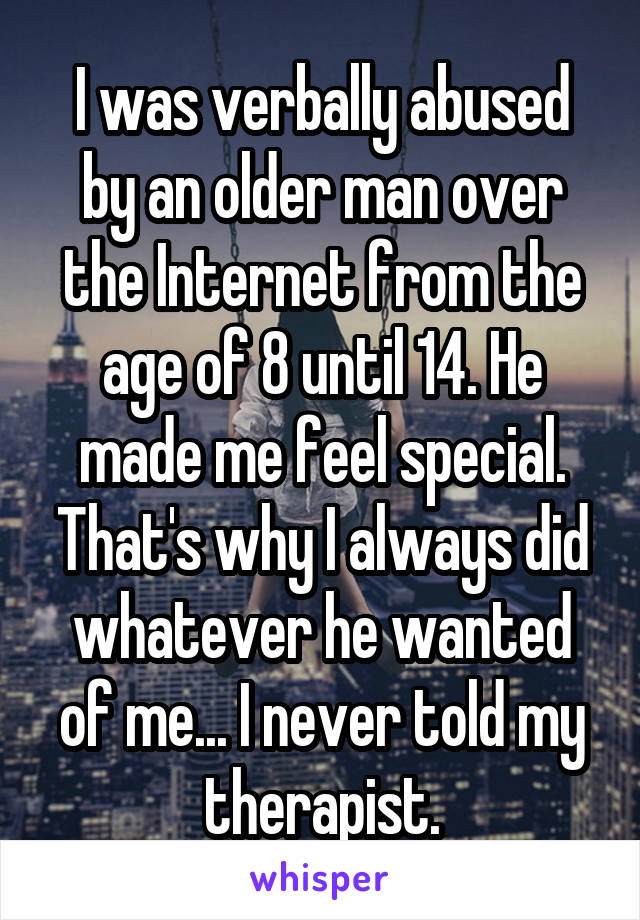 I was verbally abused by an older man over the Internet from the age of 8 until 14. He made me feel special. That's why I always did whatever he wanted of me... I never told my therapist.