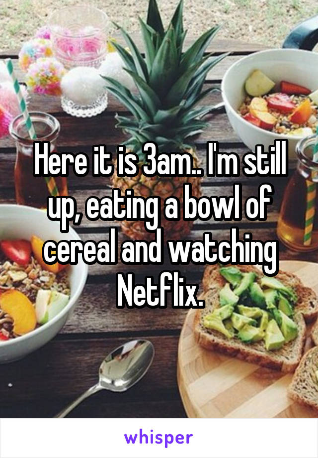 Here it is 3am.. I'm still up, eating a bowl of cereal and watching Netflix.