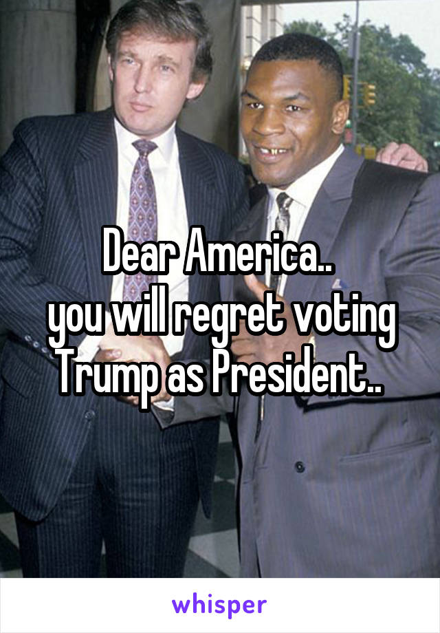 Dear America.. 
you will regret voting Trump as President.. 