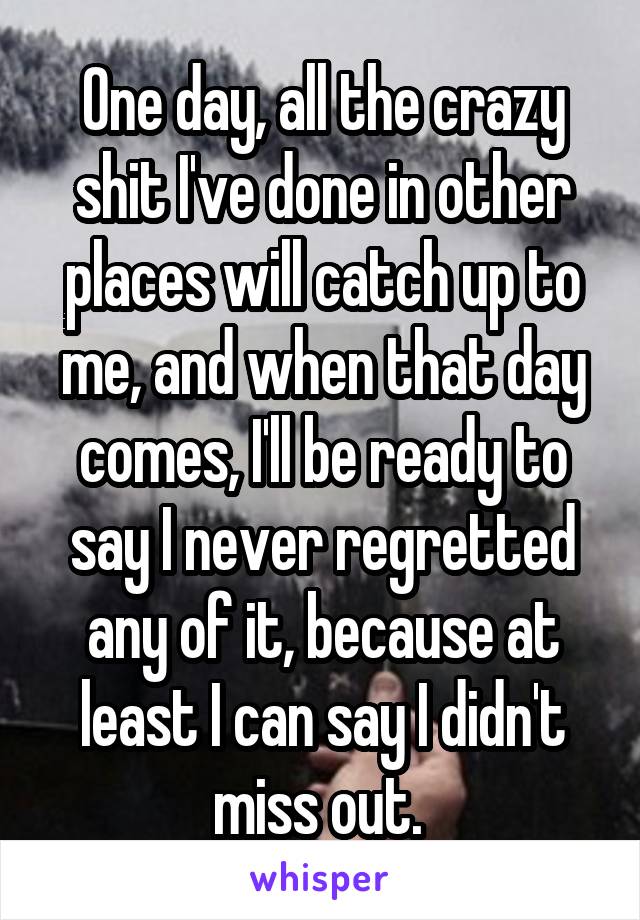 One day, all the crazy shit I've done in other places will catch up to me, and when that day comes, I'll be ready to say I never regretted any of it, because at least I can say I didn't miss out. 