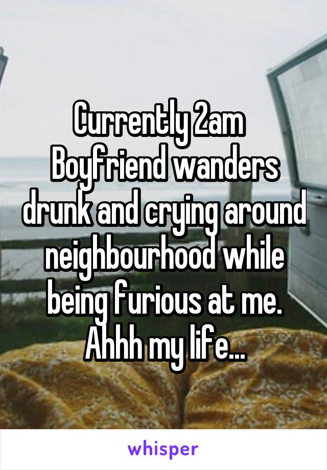 Currently 2am  
Boyfriend wanders drunk and crying around neighbourhood while being furious at me.
Ahhh my life...