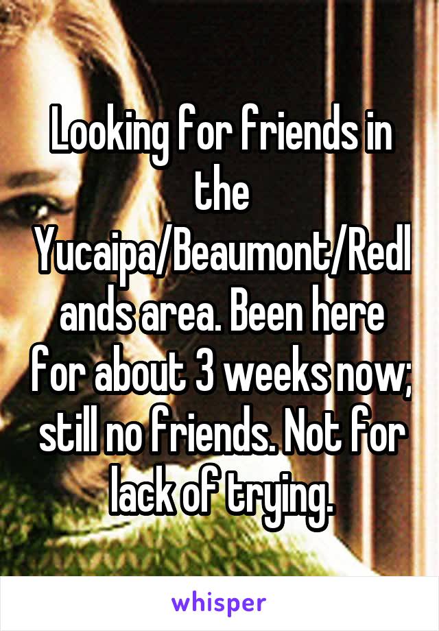 Looking for friends in the Yucaipa/Beaumont/Redlands area. Been here for about 3 weeks now; still no friends. Not for lack of trying.