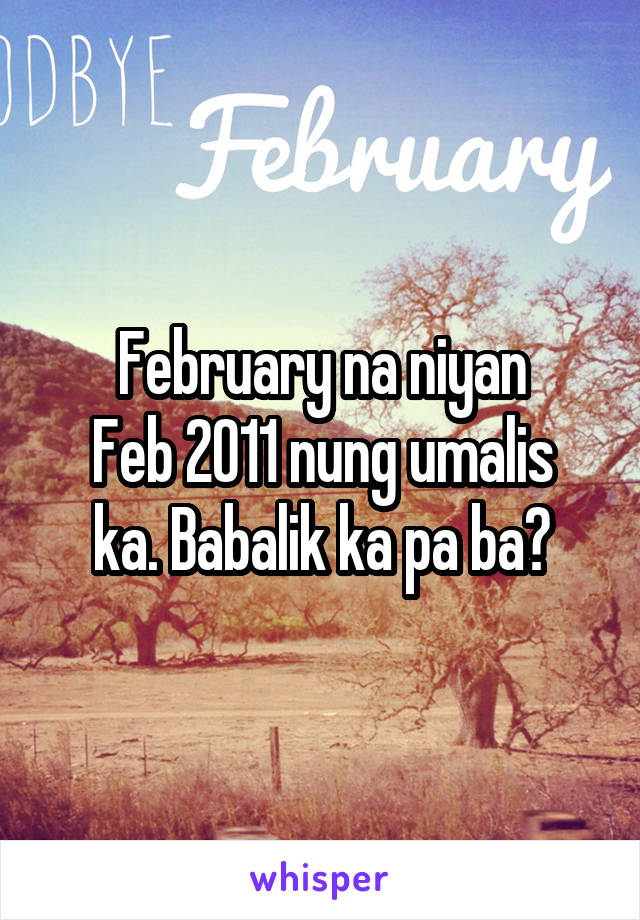 February na niyan
Feb 2011 nung umalis ka. Babalik ka pa ba?