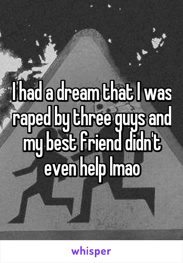 I had a dream that I was raped by three guys and my best friend didn't even help lmao