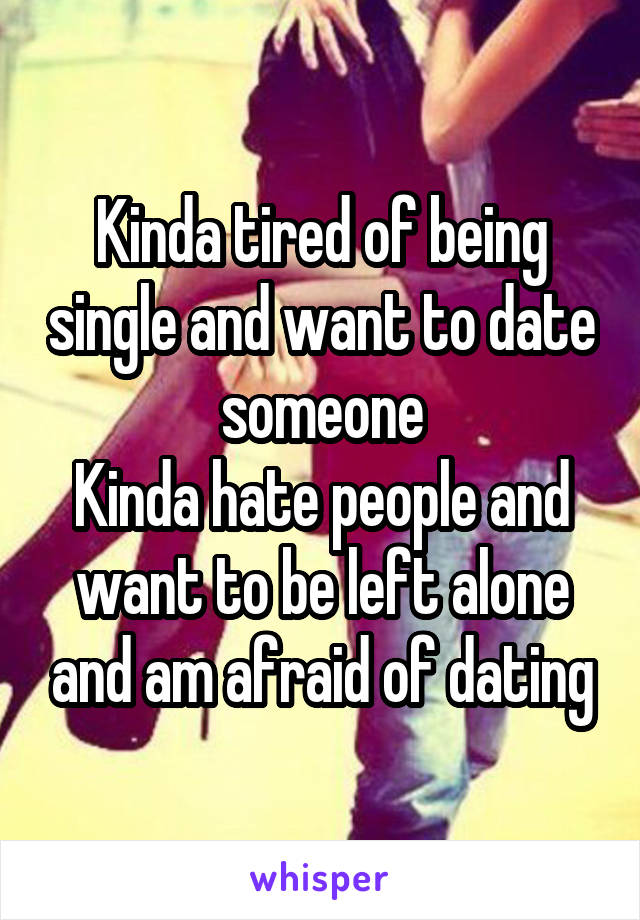 Kinda tired of being single and want to date someone
Kinda hate people and want to be left alone and am afraid of dating