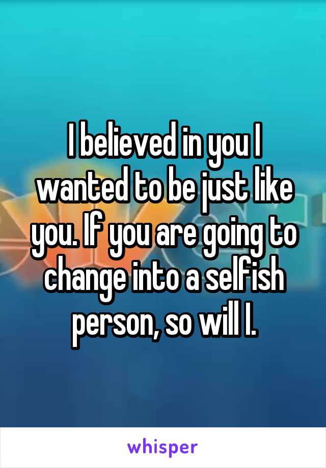 I believed in you I wanted to be just like you. If you are going to change into a selfish person, so will I.