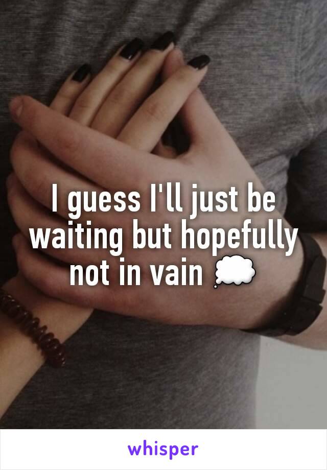 I guess I'll just be waiting but hopefully not in vain 💭