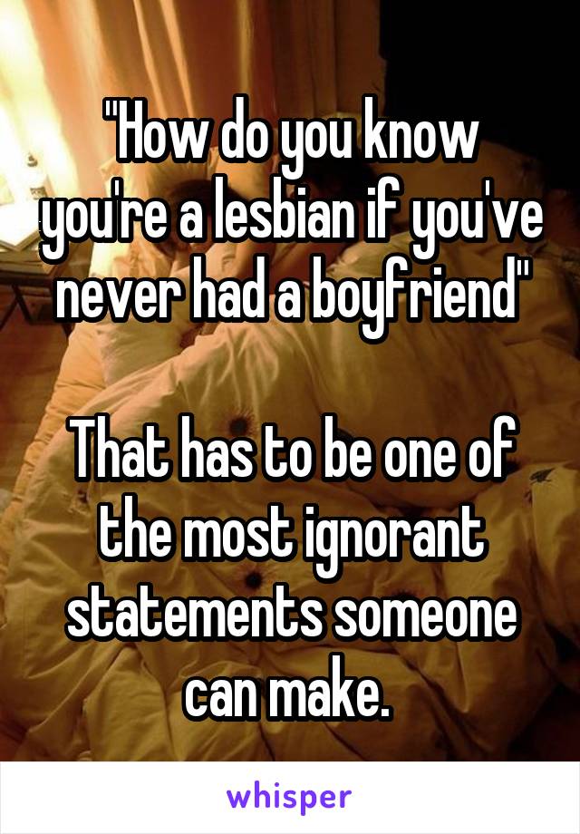 "How do you know you're a lesbian if you've never had a boyfriend"

That has to be one of the most ignorant statements someone can make. 