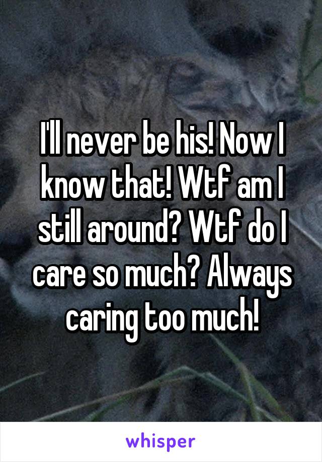 I'll never be his! Now I know that! Wtf am I still around? Wtf do I care so much? Always caring too much!