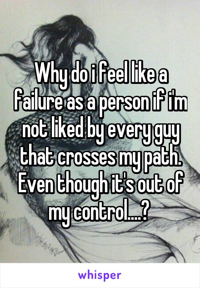 Why do i feel like a failure as a person if i'm not liked by every guy that crosses my path. Even though it's out of my control....? 