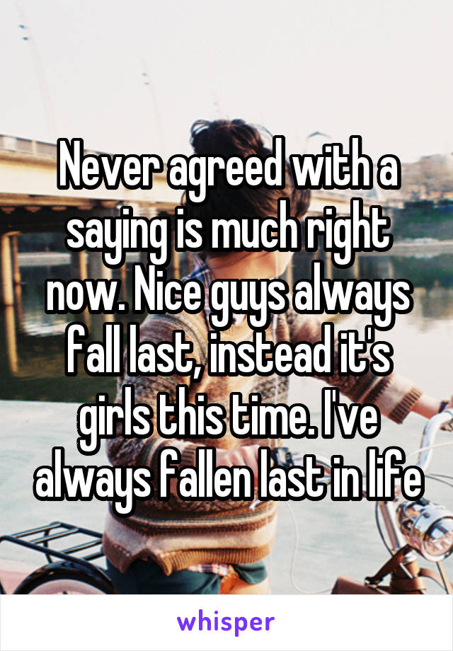 Never agreed with a saying is much right now. Nice guys always fall last, instead it's girls this time. I've always fallen last in life