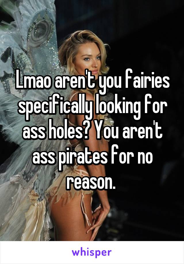 Lmao aren't you fairies specifically looking for ass holes? You aren't ass pirates for no reason. 