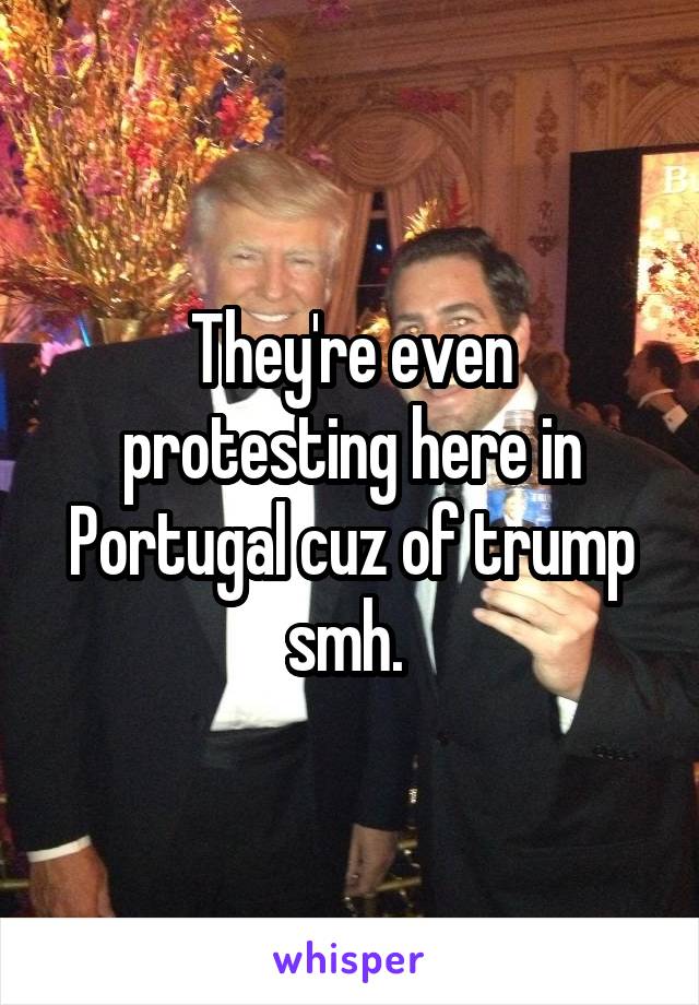 They're even protesting here in Portugal cuz of trump smh. 