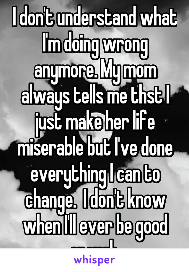 I don't understand what I'm doing wrong anymore. My mom always tells me thst I just make her life miserable but I've done everything I can to change.  I don't know when I'll ever be good enough.