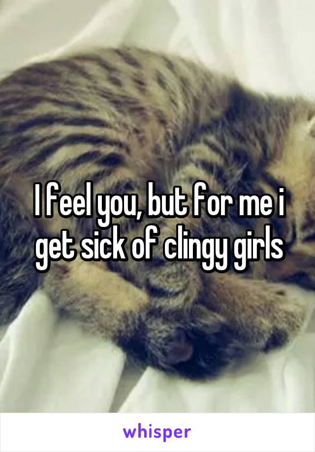 I feel you, but for me i get sick of clingy girls