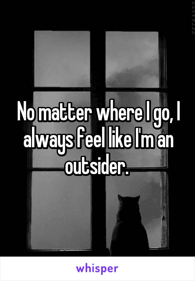 No matter where I go, I always feel like I'm an outsider. 