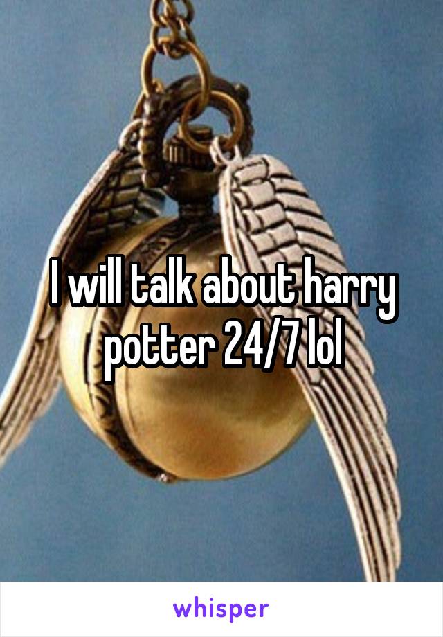 I will talk about harry potter 24/7 lol