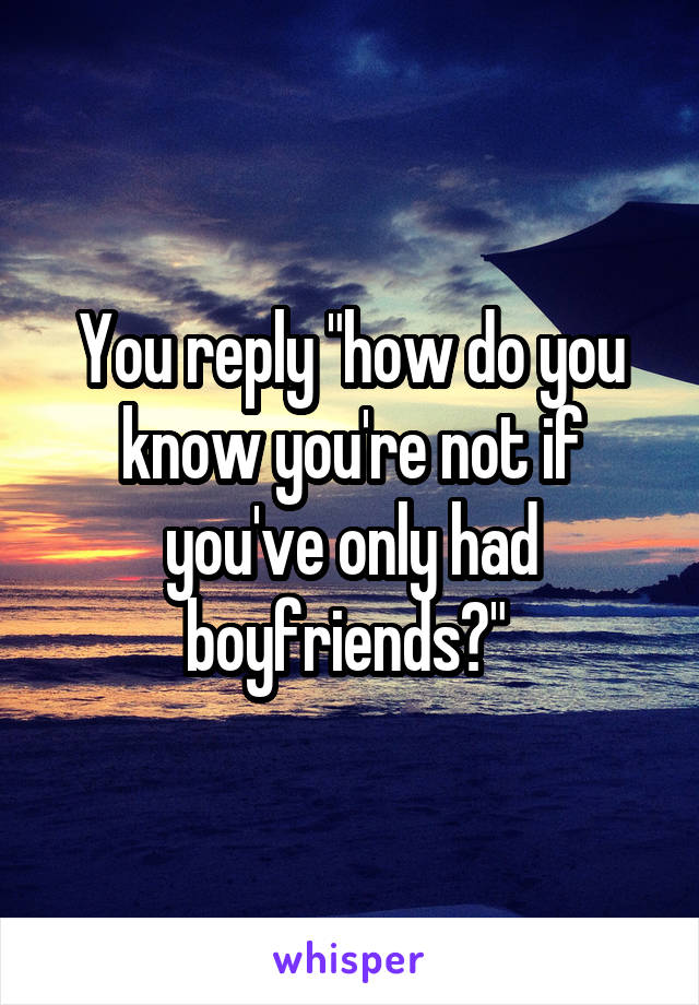 You reply "how do you know you're not if you've only had boyfriends?" 