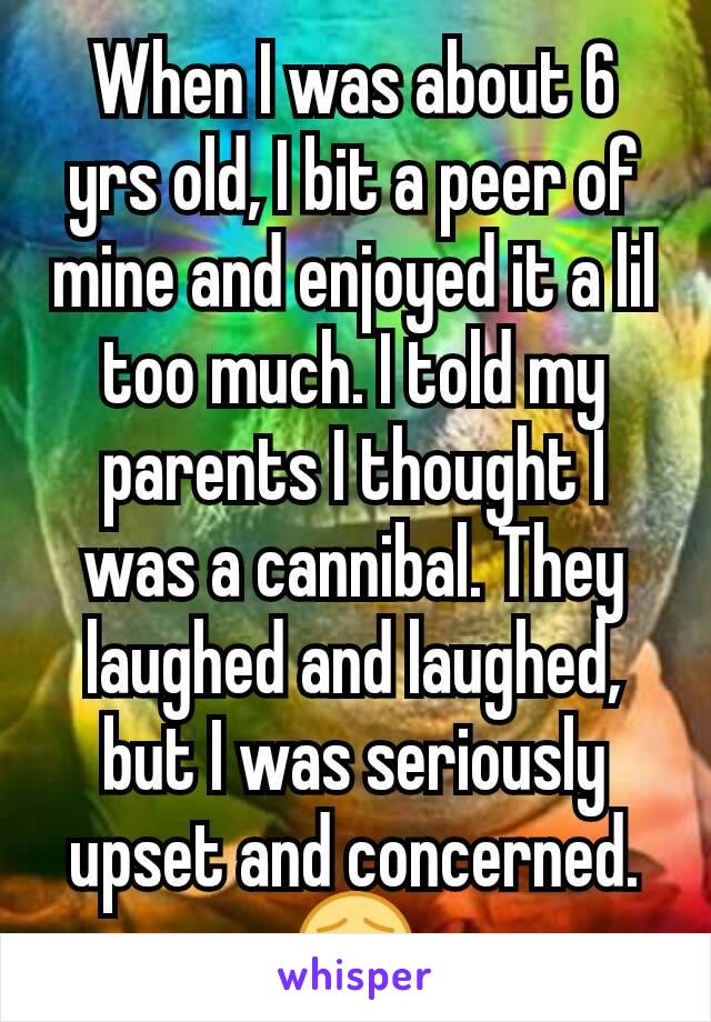 When I was about 6 yrs old, I bit a peer of mine and enjoyed it a lil too much. I told my parents I thought I was a cannibal. They laughed and laughed, but I was seriously upset and concerned. 😣