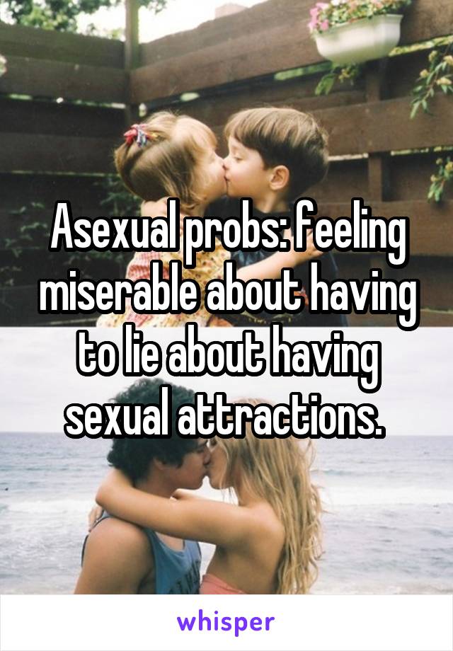 Asexual probs: feeling miserable about having to lie about having sexual attractions. 