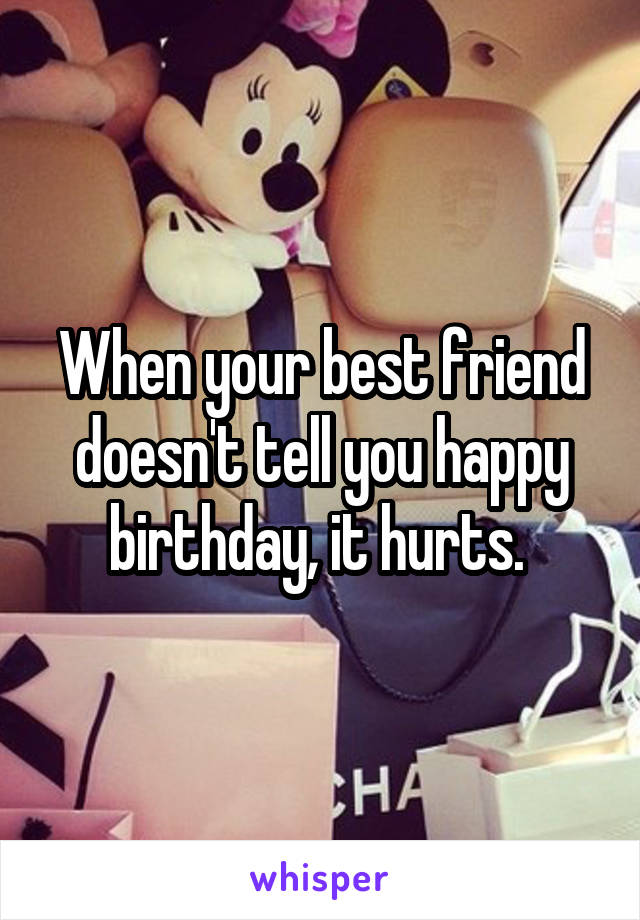 When your best friend doesn't tell you happy birthday, it hurts. 