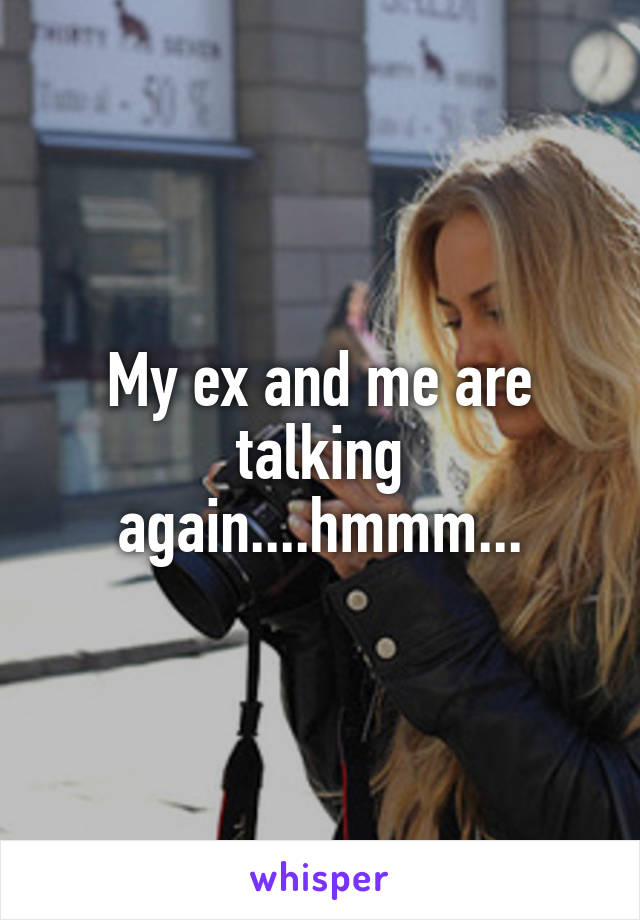 My ex and me are talking again....hmmm...