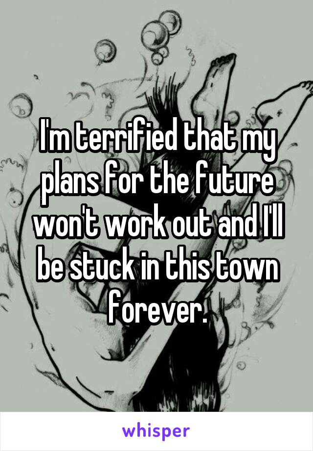 I'm terrified that my plans for the future won't work out and I'll be stuck in this town forever.