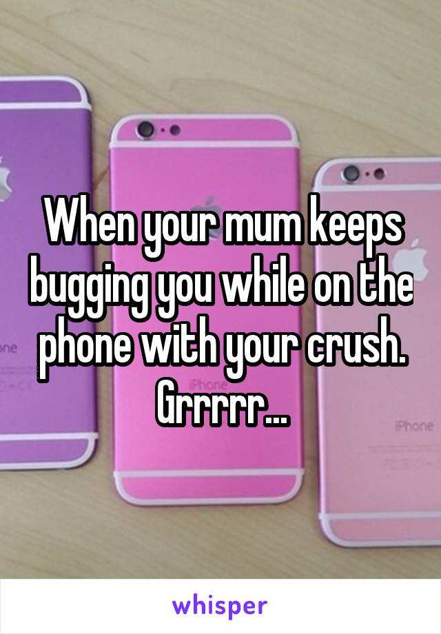 When your mum keeps bugging you while on the phone with your crush. Grrrrr...