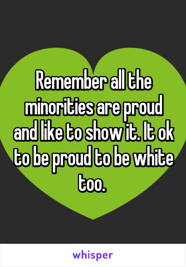 Remember all the minorities are proud and like to show it. It ok to be proud to be white too. 