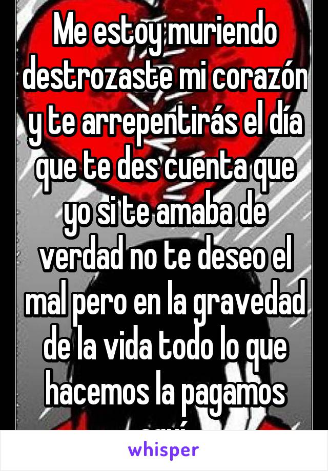 Me estoy muriendo destrozaste mi corazón y te arrepentirás el día que te des cuenta que yo si te amaba de verdad no te deseo el mal pero en la gravedad de la vida todo lo que hacemos la pagamos aquí 