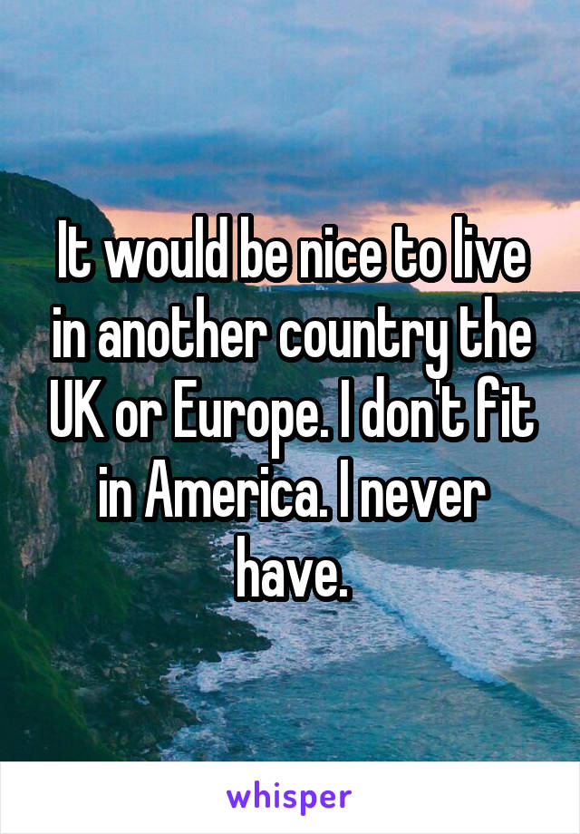 It would be nice to live in another country the UK or Europe. I don't fit in America. I never have.