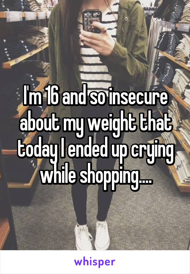 I'm 16 and so insecure about my weight that today I ended up crying while shopping....