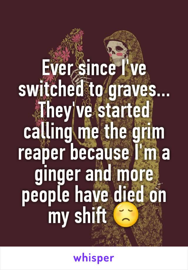 Ever since I've switched to graves... They've started calling me the grim reaper because I'm a ginger and more people have died on my shift 😞