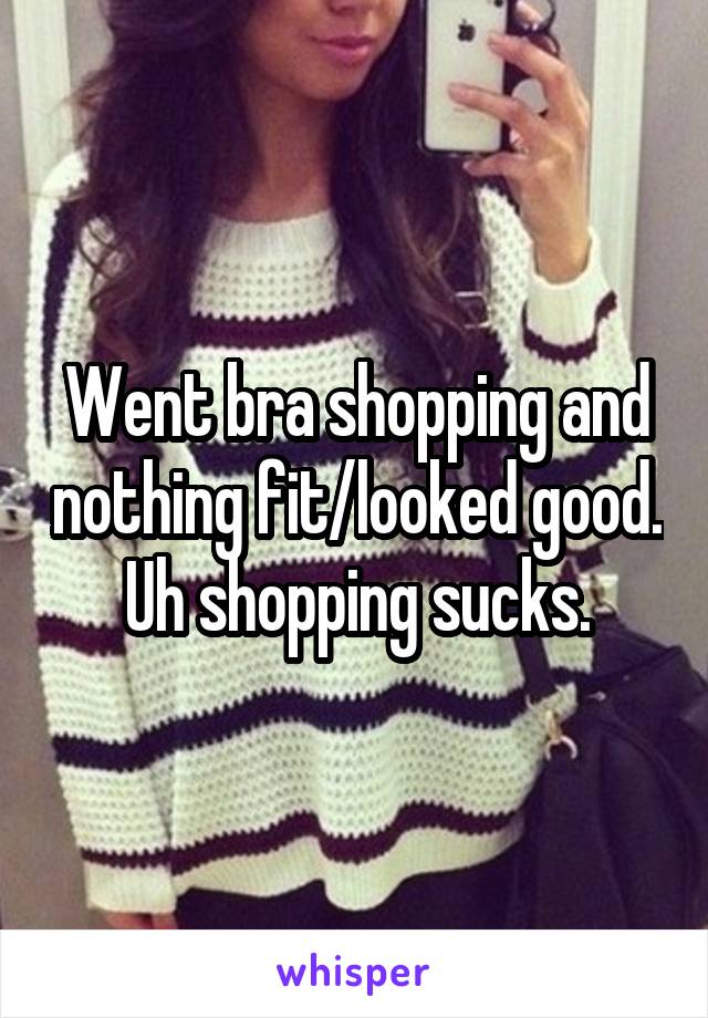 Went bra shopping and nothing fit/looked good. Uh shopping sucks.