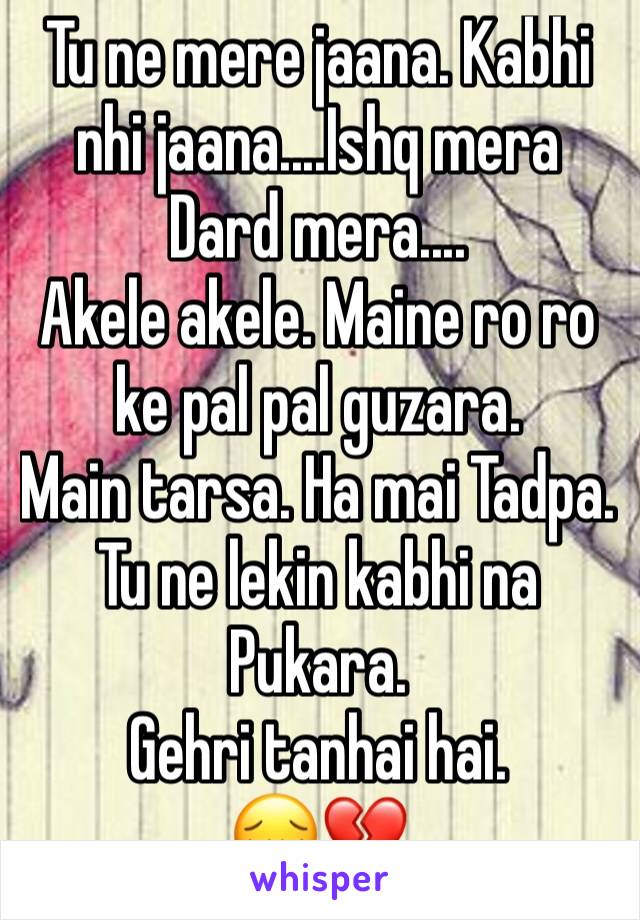 Tu ne mere jaana. Kabhi nhi jaana....Ishq mera
Dard mera....
Akele akele. Maine ro ro ke pal pal guzara. 
Main tarsa. Ha mai Tadpa. Tu ne lekin kabhi na Pukara. 
Gehri tanhai hai. 
😔💔