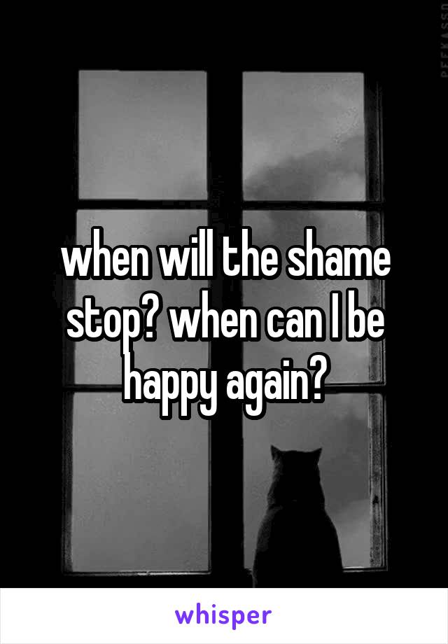 when will the shame stop? when can I be happy again?