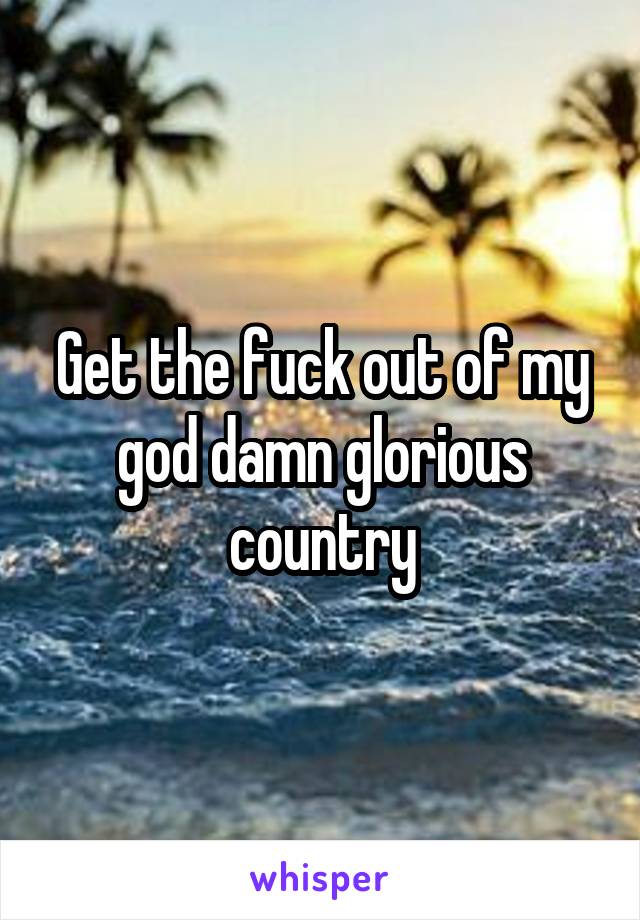 Get the fuck out of my god damn glorious country