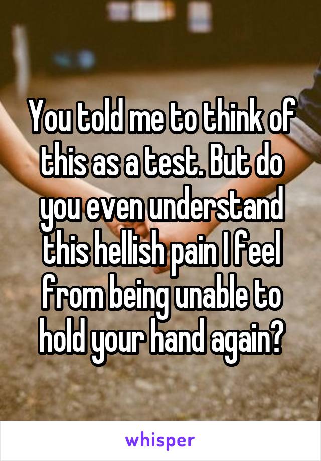 You told me to think of this as a test. But do you even understand this hellish pain I feel from being unable to hold your hand again?