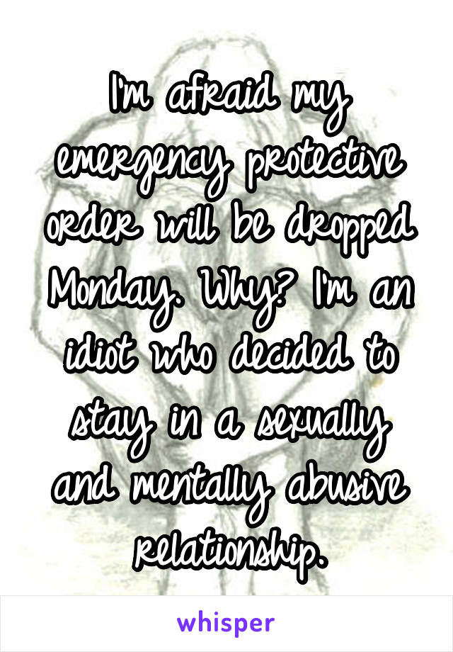 I'm afraid my emergency protective order will be dropped Monday. Why? I'm an idiot who decided to stay in a sexually and mentally abusive relationship.