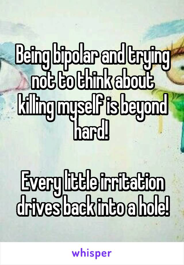 Being bipolar and trying not to think about killing myself is beyond hard! 

Every little irritation drives back into a hole!