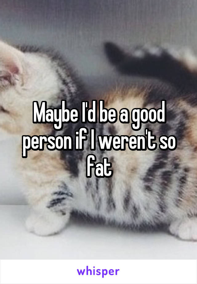 Maybe I'd be a good person if I weren't so fat